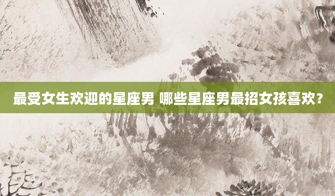 最受女生欢迎的星座男 哪些星座男最招女孩喜欢？