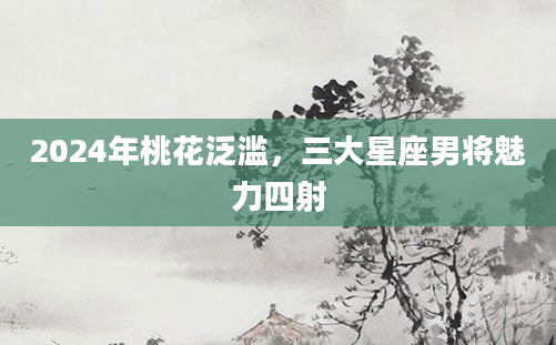 2024年桃花泛滥，三大星座男将魅力四射
