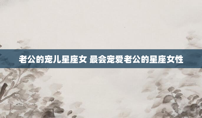 老公的宠儿星座女 最会宠爱老公的星座女性