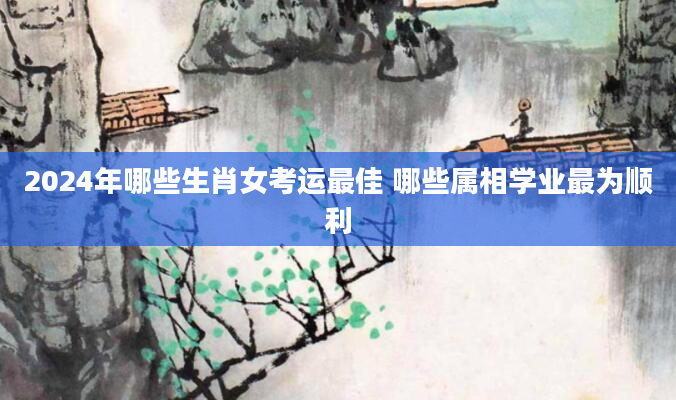 2024年哪些生肖女考运最佳 哪些属相学业最为顺利