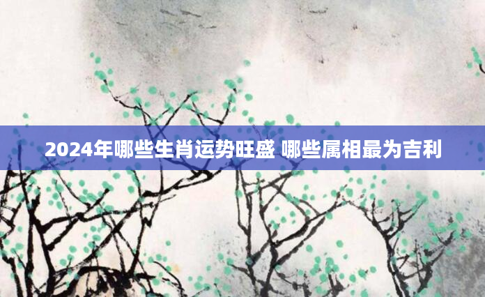 2024年哪些生肖运势旺盛 哪些属相最为吉利