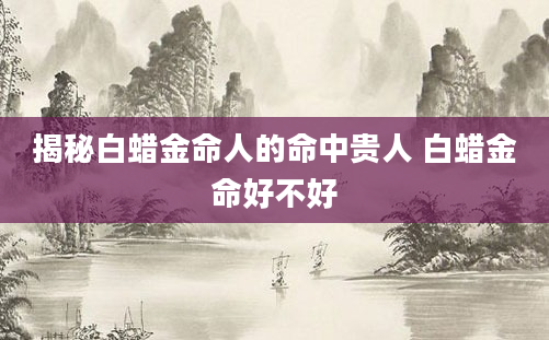 揭秘白蜡金命人的命中贵人 白蜡金命好不好