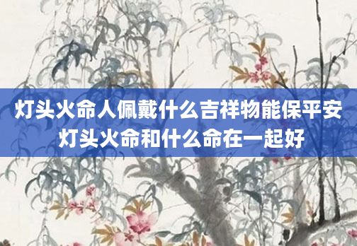 灯头火命人佩戴什么吉祥物能保平安 灯头火命和什么命在一起好