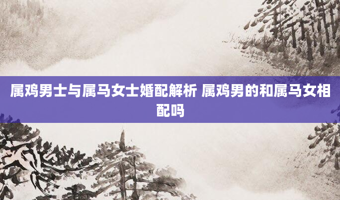 属鸡男士与属马女士婚配解析 属鸡男的和属马女相配吗