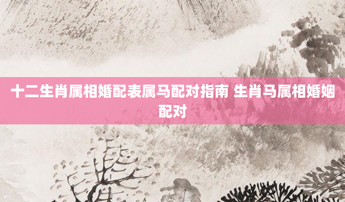 十二生肖属相婚配表属马配对指南 生肖马属相婚姻配对
