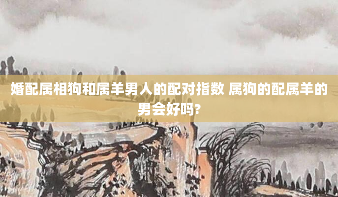 婚配属相狗和属羊男人的配对指数 属狗的配属羊的男会好吗?