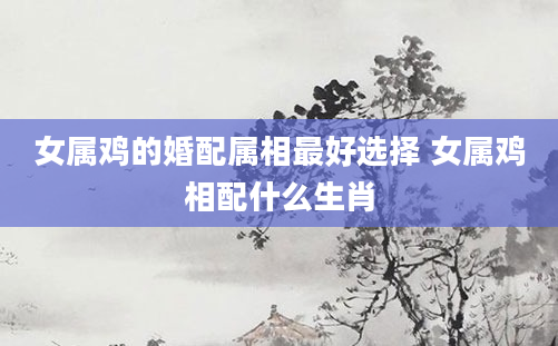 女属鸡的婚配属相最好选择 女属鸡相配什么生肖