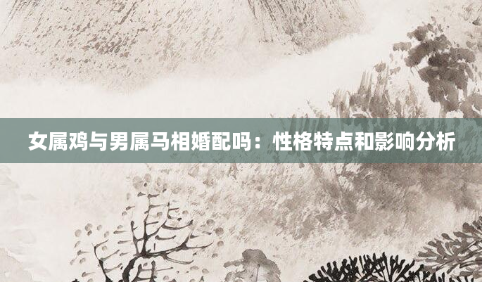 女属鸡与男属马相婚配吗：性格特点和影响分析