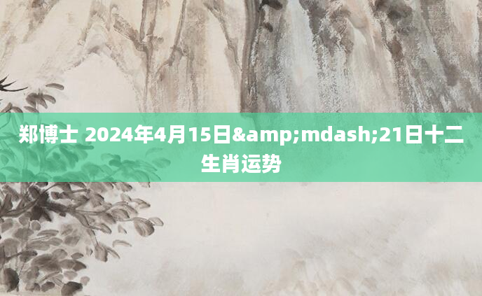 郑博士 2024年4月15日&mdash;21日十二生肖运势