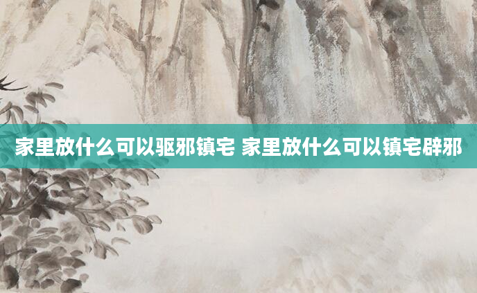 家里放什么可以驱邪镇宅 家里放什么可以镇宅辟邪