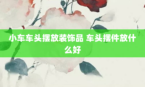 小车车头摆放装饰品 车头摆件放什么好