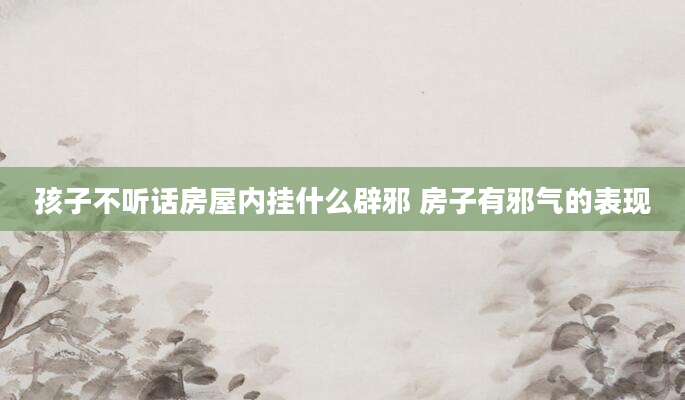 孩子不听话房屋内挂什么辟邪 房子有邪气的表现