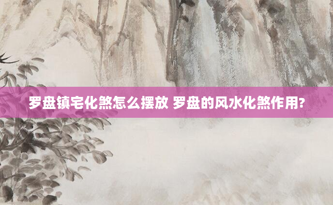 罗盘镇宅化煞怎么摆放 罗盘的风水化煞作用?