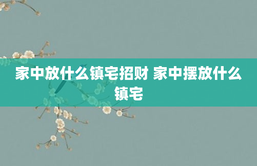 家中放什么镇宅招财 家中摆放什么镇宅