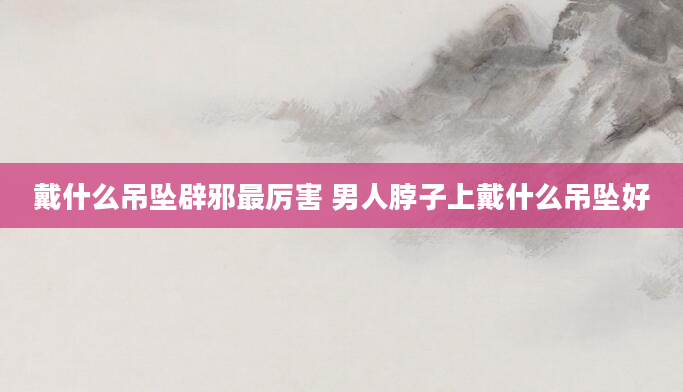 戴什么吊坠辟邪最厉害 男人脖子上戴什么吊坠好