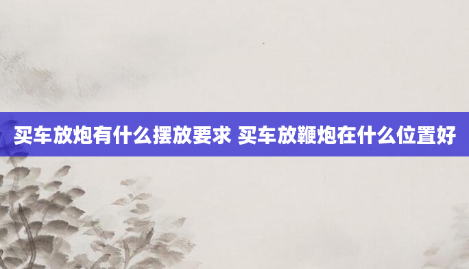 买车放炮有什么摆放要求 买车放鞭炮在什么位置好