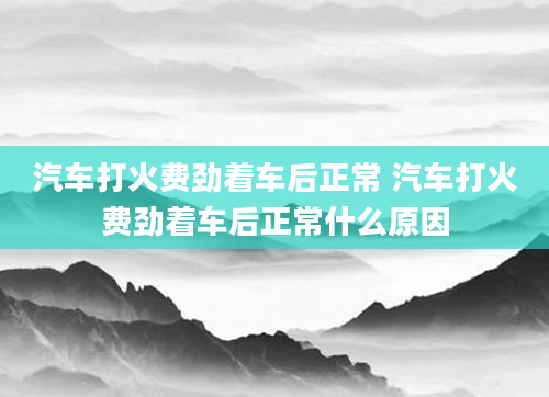 汽车打火费劲着车后正常 汽车打火费劲着车后正常什么原因