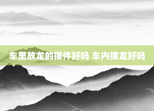 车里放龙的摆件好吗 车内摆龙好吗