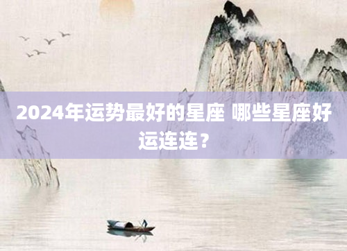 2024年运势最好的星座 哪些星座好运连连？