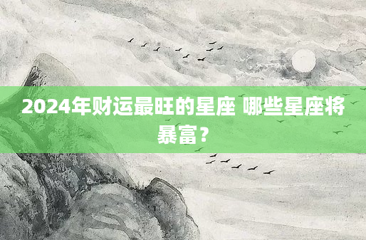 2024年财运最旺的星座 哪些星座将暴富？