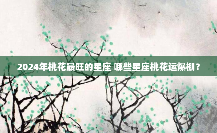 2024年桃花最旺的星座 哪些星座桃花运爆棚？