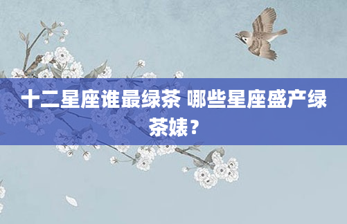 十二星座谁最绿茶 哪些星座盛产绿茶婊？