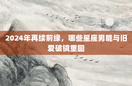 2024年再续前缘，哪些星座男能与旧爱破镜重圆