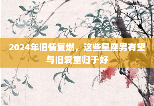 2024年旧情复燃，这些星座男有望与旧爱重归于好