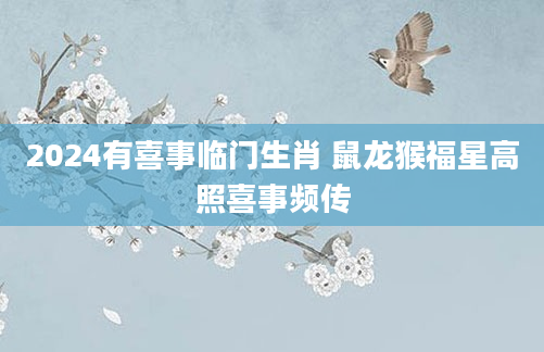 2024有喜事临门生肖 鼠龙猴福星高照喜事频传
