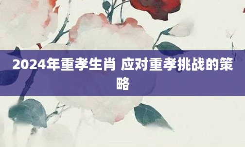 2024年重孝生肖 应对重孝挑战的策略