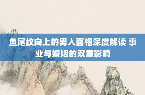 鱼尾纹向上的男人面相深度解读 事业与婚姻的双重影响