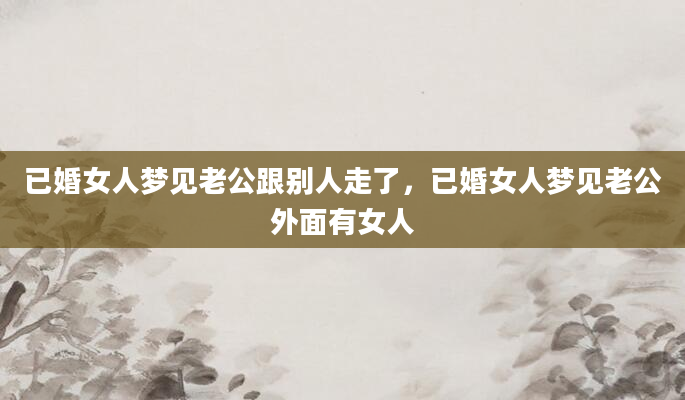 已婚女人梦见老公跟别人走了，已婚女人梦见老公外面有女人