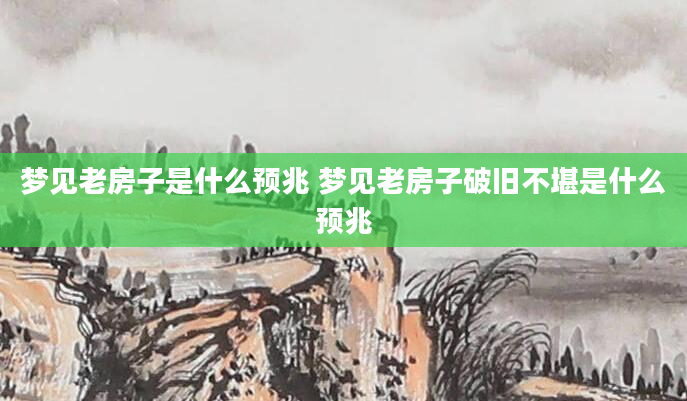 梦见老房子是什么预兆 梦见老房子破旧不堪是什么预兆