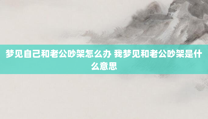 梦见自己和老公吵架怎么办 我梦见和老公吵架是什么意思