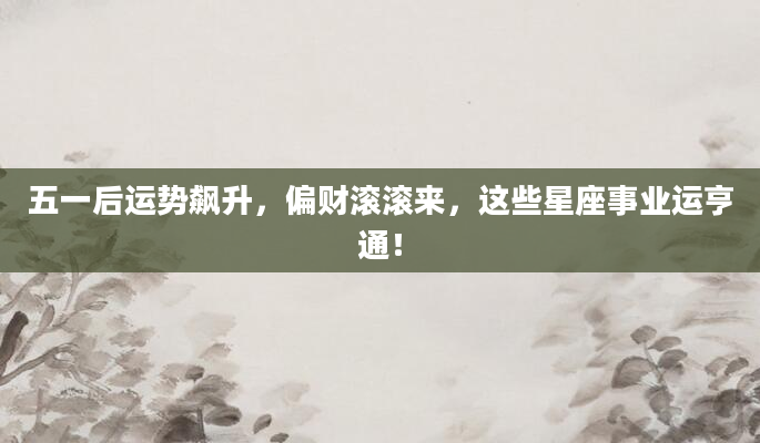 五一后运势飙升，偏财滚滚来，这些星座事业运亨通！