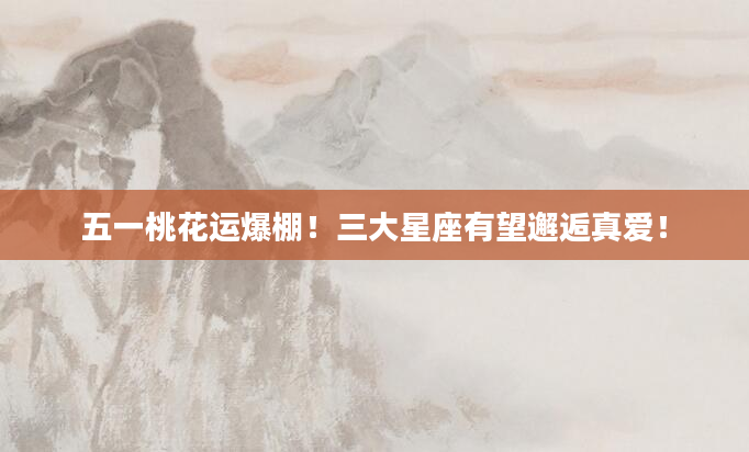 五一桃花运爆棚！三大星座有望邂逅真爱！