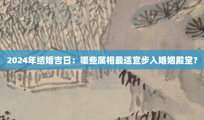 2024年结婚吉日：哪些属相最适宜步入婚姻殿堂？