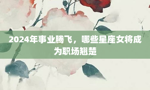2024年事业腾飞，哪些星座女将成为职场翘楚