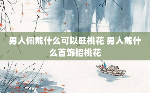 男人佩戴什么可以旺桃花 男人戴什么首饰招桃花
