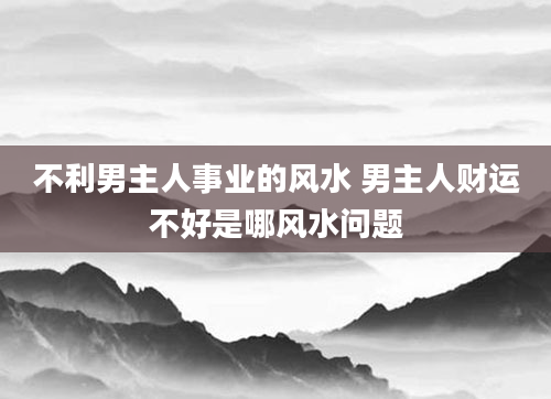 不利男主人事业的风水 男主人财运不好是哪风水问题