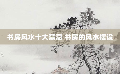 书房风水十大禁忌 书房的风水摆设