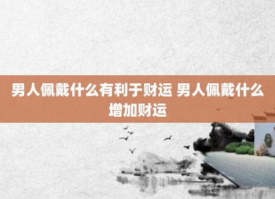 男人佩戴什么有利于财运 男人佩戴什么增加财运