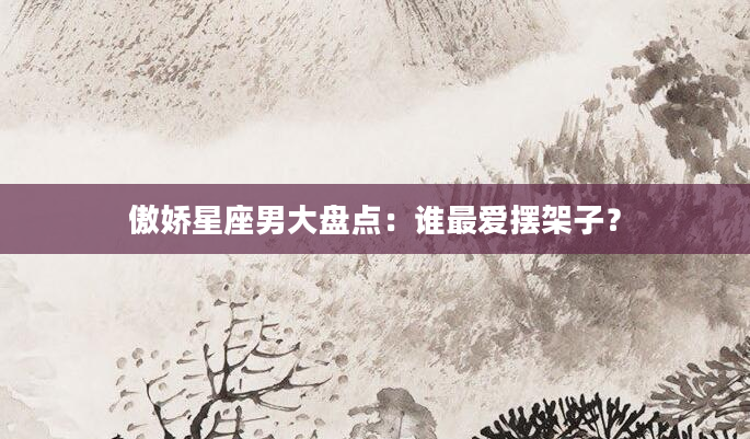 傲娇星座男大盘点：谁最爱摆架子？