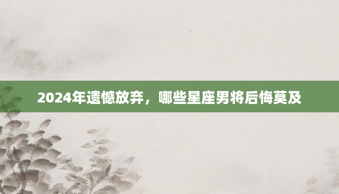 2024年遗憾放弃，哪些星座男将后悔莫及