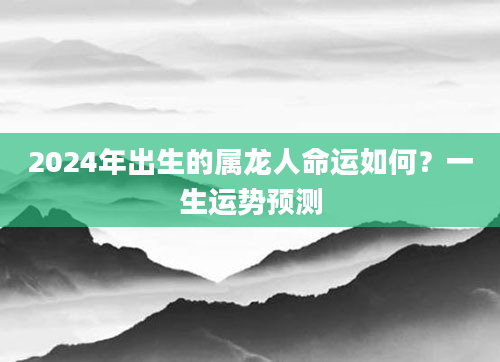 2024年出生的属龙人命运如何？一生运势预测