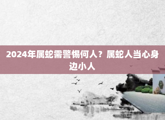 2024年属蛇需警惕何人？属蛇人当心身边小人