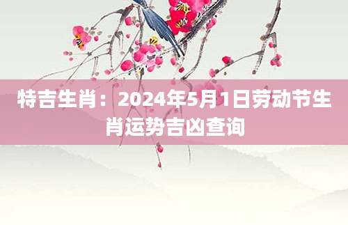 特吉生肖：2024年5月1日劳动节生肖运势吉凶查询