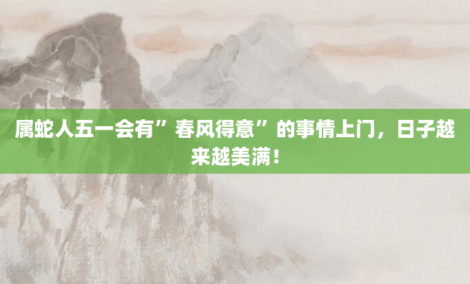 属蛇人五一会有”春风得意”的事情上门，日子越来越美满！