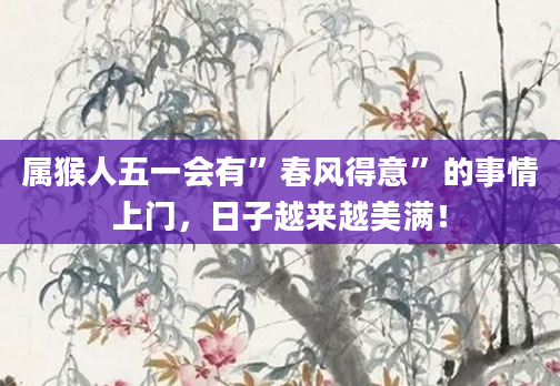 属猴人五一会有”春风得意”的事情上门，日子越来越美满！