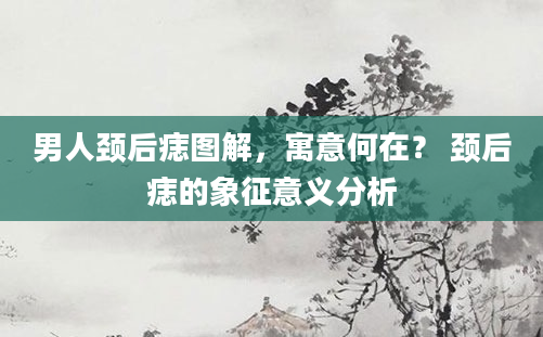 男人颈后痣图解，寓意何在？ 颈后痣的象征意义分析